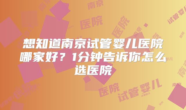 想知道南京试管婴儿医院哪家好？1分钟告诉你怎么选医院