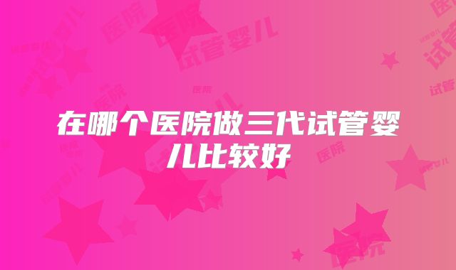 在哪个医院做三代试管婴儿比较好