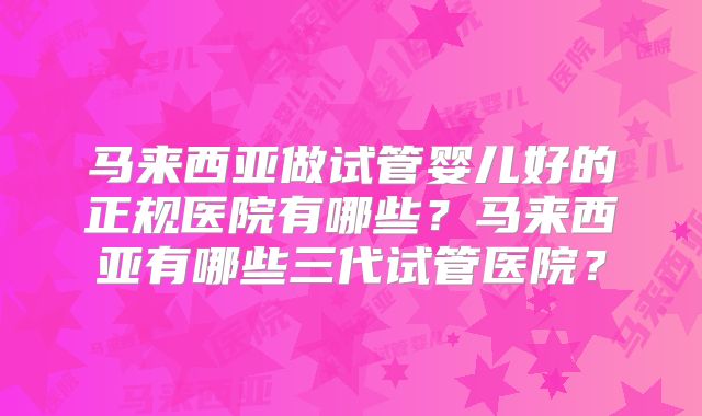马来西亚做试管婴儿好的正规医院有哪些？马来西亚有哪些三代试管医院？
