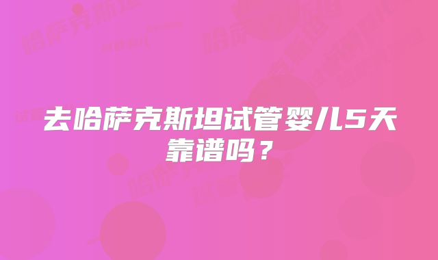 去哈萨克斯坦试管婴儿5天靠谱吗？