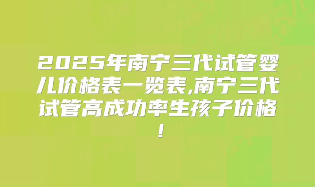 2025年南宁三代试管婴儿价格表一览表,南宁三代试管高成功率生孩子价格！