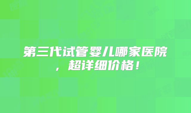 第三代试管婴儿哪家医院，超详细价格！