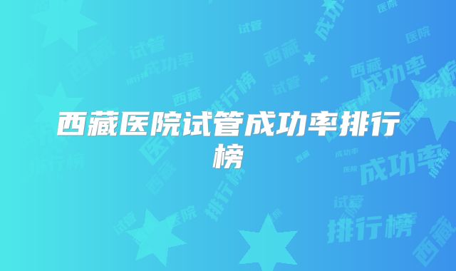 西藏医院试管成功率排行榜