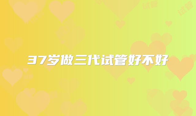 37岁做三代试管好不好
