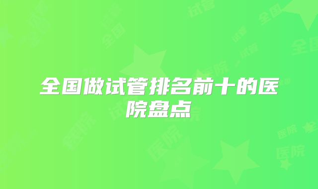 全国做试管排名前十的医院盘点