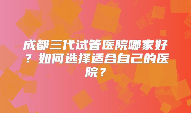 成都三代试管医院哪家好？如何选择适合自己的医院？