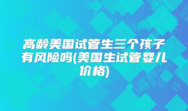 高龄美国试管生三个孩子有风险吗(美国生试管婴儿价格)