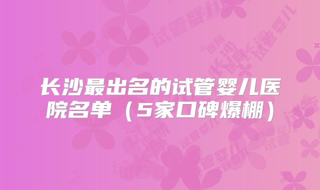 长沙最出名的试管婴儿医院名单(5家口碑爆棚)