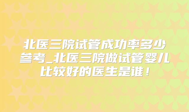 北医三院试管成功率多少参考_北医三院做试管婴儿比较好的医生是谁！