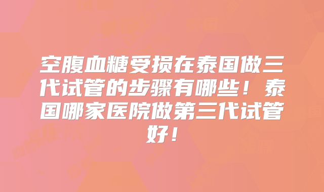 空腹血糖受损在泰国做三代试管的步骤有哪些！泰国哪家医院做第三代试管好！