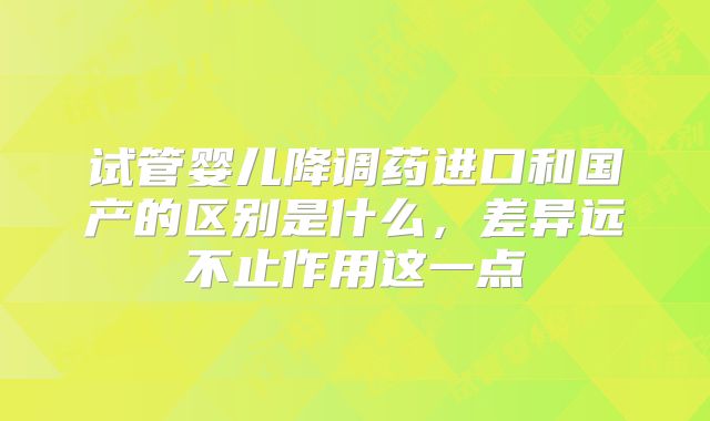 试管婴儿降调药进口和国产的区别是什么，差异远不止作用这一点