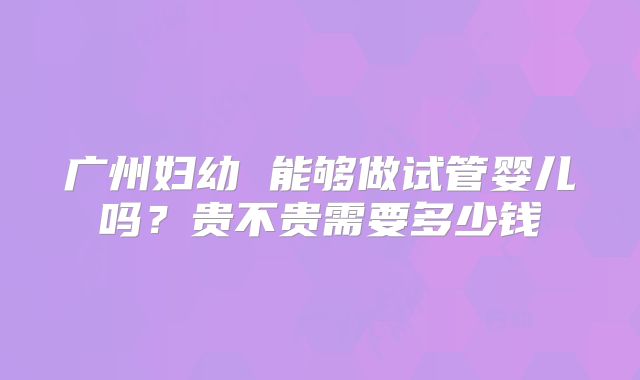 广州妇幼 能够做试管婴儿吗？贵不贵需要多少钱