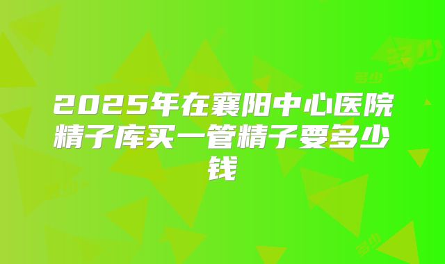 2025年在襄阳中心医院精子库买一管精子要多少钱
