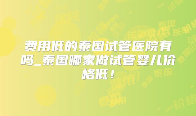 费用低的泰国试管医院有吗_泰国哪家做试管婴儿价格低！