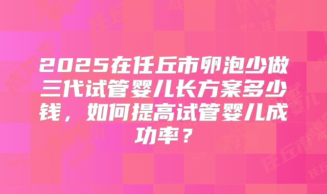 2025在任丘市卵泡少做三代试管婴儿长方案多少钱,如何提高试管婴儿成功率?