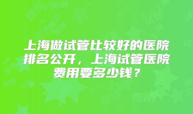 上海做试管比较好的医院排名公开，上海试管医院费用要多少钱？