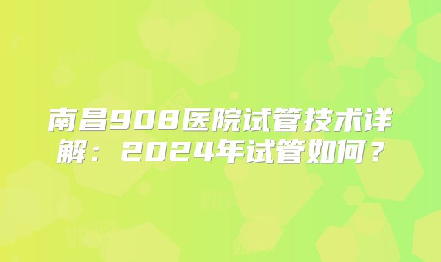 南昌908医院试管技术详解:2024年试管如何?