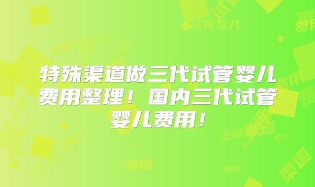 特殊渠道做三代试管婴儿费用整理！国内三代试管婴儿费用！