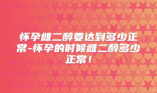 怀孕雌二醇要达到多少正常-怀孕的时候雌二醇多少正常！