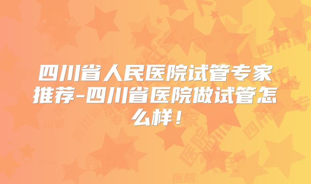 四川省人民医院试管专家推荐-四川省医院做试管怎么样!