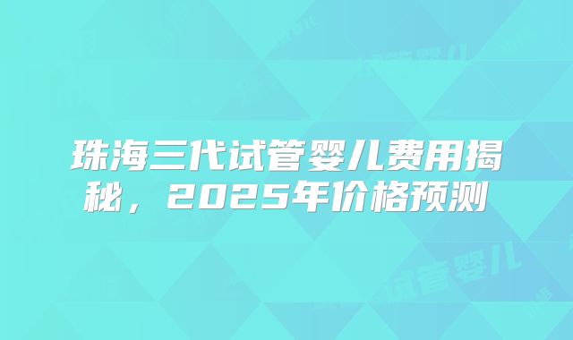 珠海三代试管婴儿费用揭秘，2025年价格预测