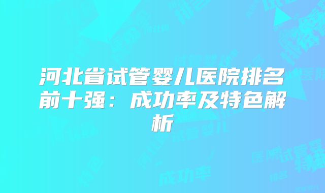 河北省试管婴儿医院排名前十强：成功率及特色解析