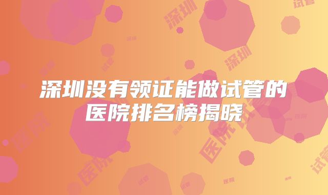 深圳没有领证能做试管的医院排名榜揭晓