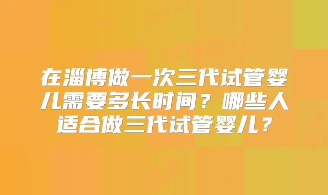 在淄博做一次三代试管婴儿需要多长时间?哪些人适合做三代试管婴儿?