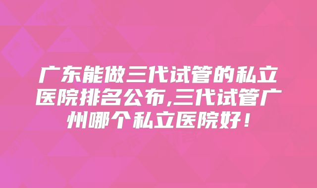 广东能做三代试管的私立医院排名公布,三代试管广州哪个私立医院好！