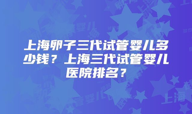 上海卵子三代试管婴儿多少钱?上海三代试管婴儿医院排名?