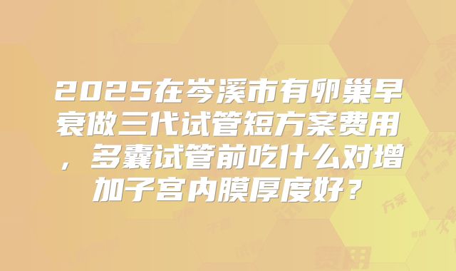 2025在岑溪市有卵巢早衰做三代试管短方案费用，多囊试管前吃什么对增加子宫内膜厚度好？