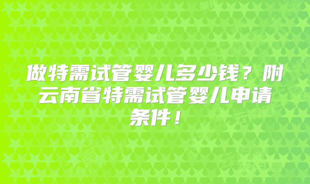做特需试管婴儿多少钱？附云南省特需试管婴儿申请条件！