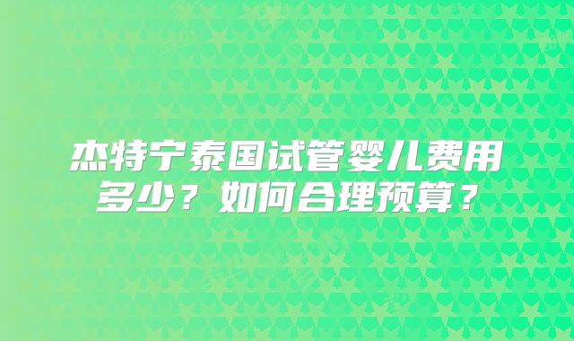 杰特宁泰国试管婴儿费用多少？如何合理预算？