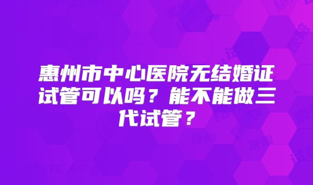 惠州市中心医院无结婚证试管可以吗?能不能做三代试管?