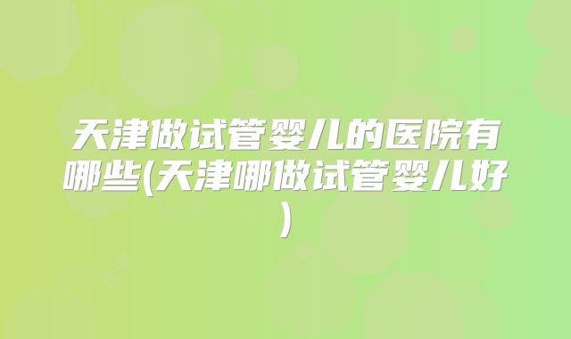 天津做试管婴儿的医院有哪些(天津哪做试管婴儿好)