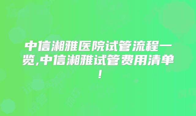 中信湘雅医院试管流程一览,中信湘雅试管费用清单!