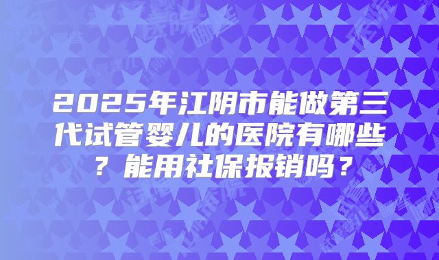 2025年江阴市能做第三代试管婴儿的医院有哪些?能用社保报销吗?