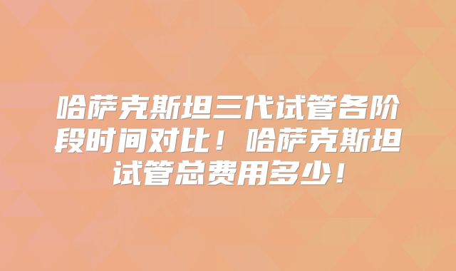 哈萨克斯坦三代试管各阶段时间对比！哈萨克斯坦试管总费用多少！