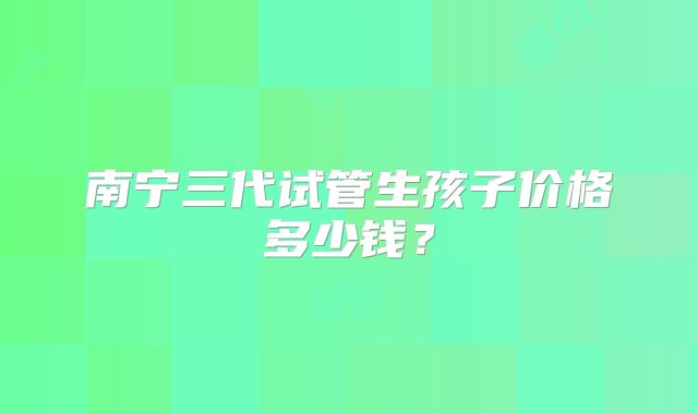 南宁三代试管生孩子价格多少钱?