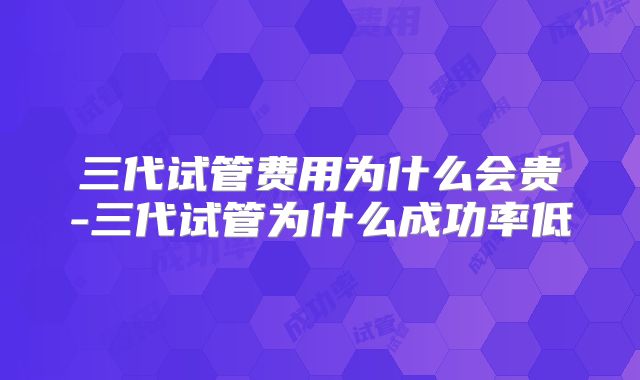 三代试管费用为什么会贵-三代试管为什么成功率低