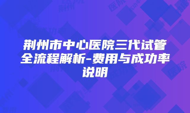 荆州市中心医院三代试管全流程解析-费用与成功率说明