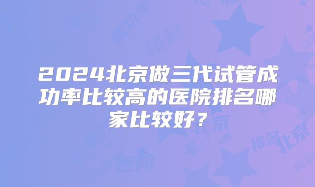 2024北京做三代试管成功率比较高的医院排名哪家比较好？
