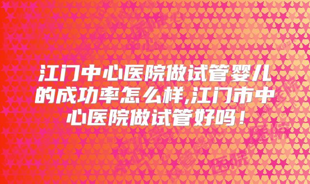 江门中心医院做试管婴儿的成功率怎么样,江门市中心医院做试管好吗!