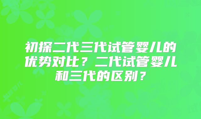 初探二代三代试管婴儿的优势对比？二代试管婴儿和三代的区别？