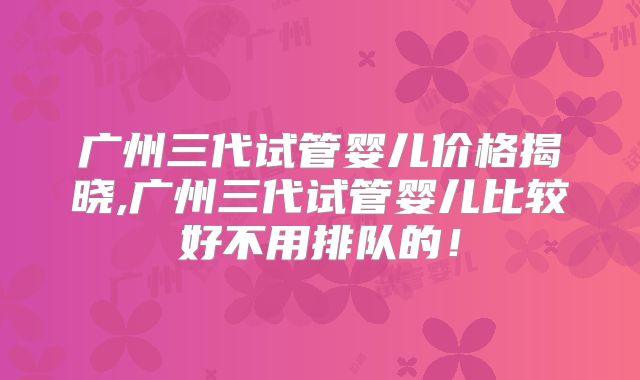 广州三代试管婴儿价格揭晓,广州三代试管婴儿比较好不用排队的！