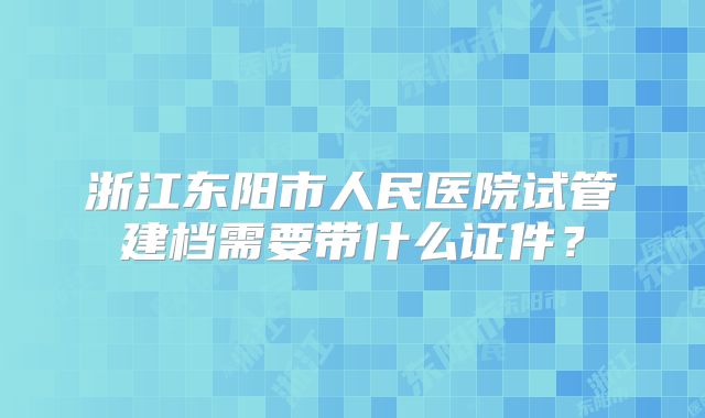 浙江东阳市人民医院试管建档需要带什么证件?