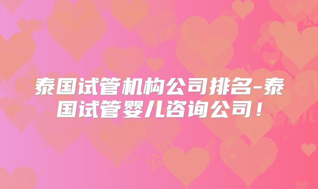 泰国试管机构公司排名-泰国试管婴儿咨询公司!