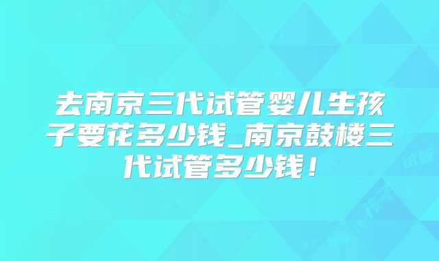 去南京三代试管婴儿生孩子要花多少钱_南京鼓楼三代试管多少钱！