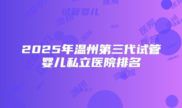 2025年温州第三代试管婴儿私立医院排名