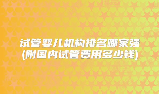 试管婴儿机构排名哪家强(附国内试管费用多少钱)